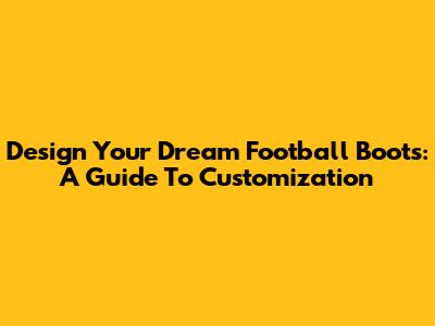 Design Your Dream Football Boots: A Guide To Customization