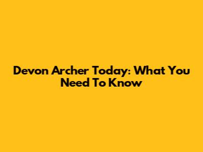 Devon Archer Today: What You Need To Know