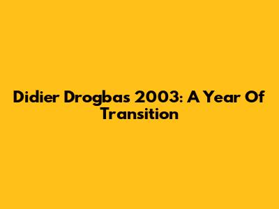 Didier Drogba's 2003: A Year Of Transition