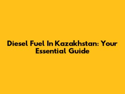 Diesel Fuel In Kazakhstan: Your Essential Guide