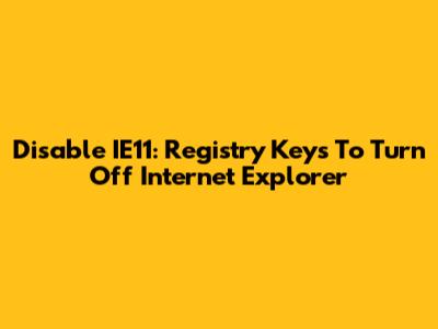 Disable IE11: Registry Keys To Turn Off Internet Explorer