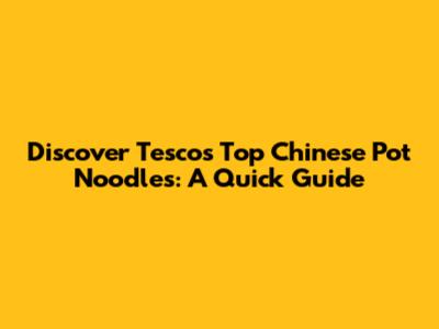 Discover Tesco's Top Chinese Pot Noodles: A Quick Guide