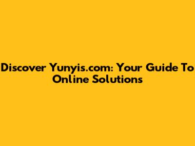Discover Yunyis.com: Your Guide To Online Solutions