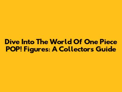 Dive Into The World Of One Piece POP! Figures: A Collector's Guide