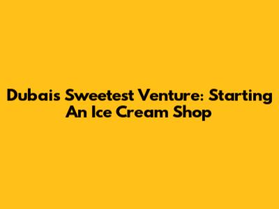 Dubai's Sweetest Venture: Starting An Ice Cream Shop