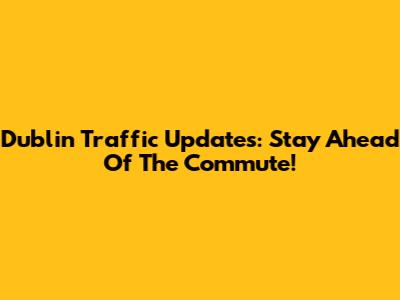 Dublin Traffic Updates: Stay Ahead Of The Commute!