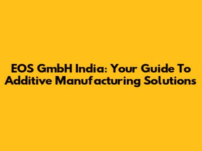 EOS GmbH India: Your Guide To Additive Manufacturing Solutions