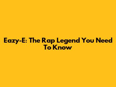 Eazy-E: The Rap Legend You Need To Know