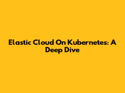 Elastic Cloud On Kubernetes: A Deep Dive