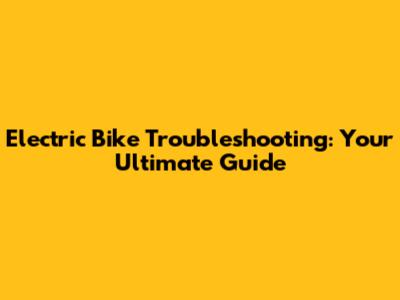 Electric Bike Troubleshooting: Your Ultimate Guide