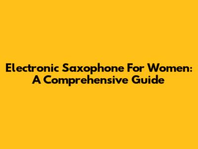 Electronic Saxophone For Women: A Comprehensive Guide