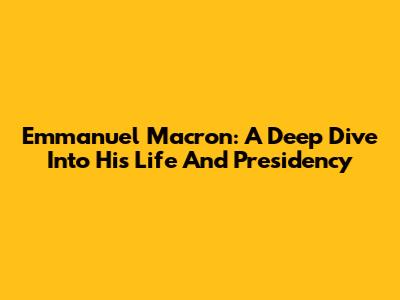 Emmanuel Macron: A Deep Dive Into His Life And Presidency