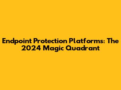 Endpoint Protection Platforms: The 2024 Magic Quadrant
