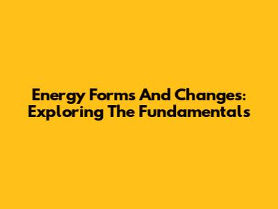 Energy Forms And Changes: Exploring The Fundamentals