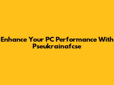 Enhance Your PC Performance With Pseukrainafcse
