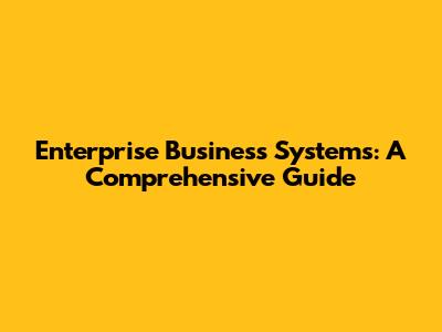 Enterprise Business Systems: A Comprehensive Guide