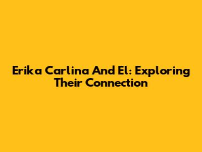 Erika Carlina And El: Exploring Their Connection