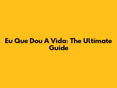 Eu Que Dou A Vida: The Ultimate Guide