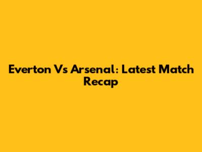 Everton Vs Arsenal: Latest Match Recap