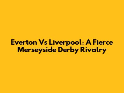 Everton Vs Liverpool: A Fierce Merseyside Derby Rivalry