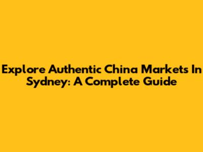 Explore Authentic China Markets In Sydney: A Complete Guide