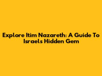 Explore Itim Nazareth: A Guide To Israel's Hidden Gem