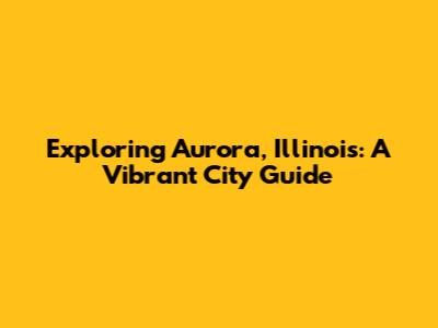 Exploring Aurora, Illinois: A Vibrant City Guide