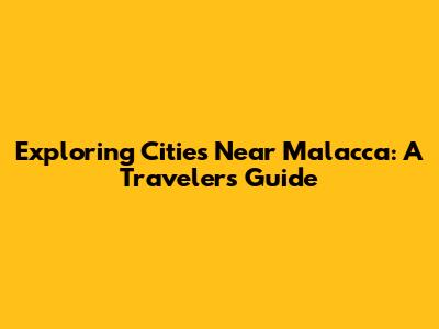 Exploring Cities Near Malacca: A Traveler's Guide