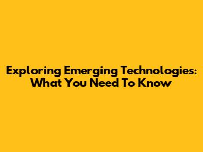Exploring Emerging Technologies: What You Need To Know