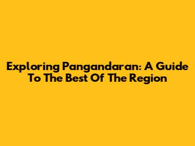Exploring Pangandaran: A Guide To The Best Of The Region