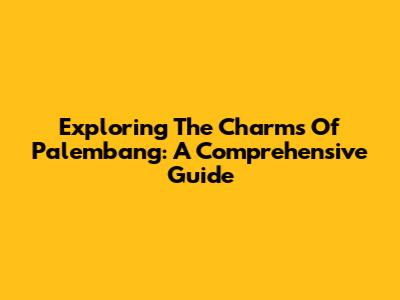 Exploring The Charms Of Palembang: A Comprehensive Guide