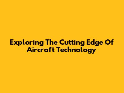Exploring The Cutting Edge Of Aircraft Technology
