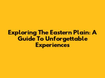 Exploring The Eastern Plain: A Guide To Unforgettable Experiences
