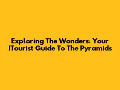 Exploring The Wonders: Your ITourist Guide To The Pyramids