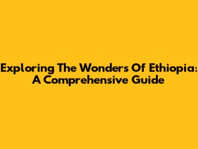 Exploring The Wonders Of Ethiopia: A Comprehensive Guide