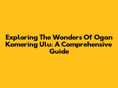Exploring The Wonders Of Ogan Komering Ulu: A Comprehensive Guide