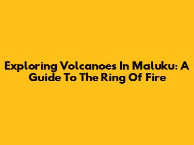 Exploring Volcanoes In Maluku: A Guide To The Ring Of Fire