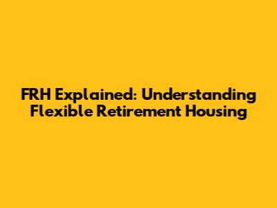 FRH Explained: Understanding Flexible Retirement Housing