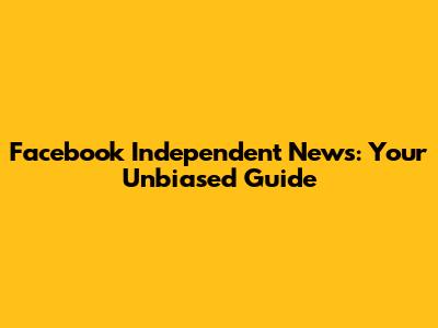 Facebook Independent News: Your Unbiased Guide