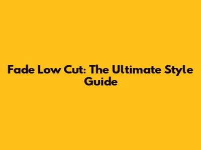Fade Low Cut: The Ultimate Style Guide