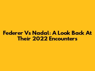 Federer Vs Nadal: A Look Back At Their 2022 Encounters