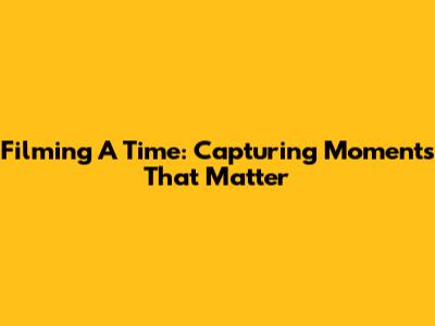 Filming A Time: Capturing Moments That Matter