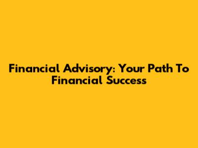 Financial Advisory: Your Path To Financial Success