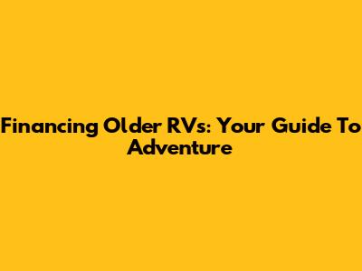 Financing Older RVs: Your Guide To Adventure