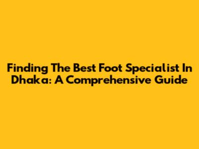 Finding The Best Foot Specialist In Dhaka: A Comprehensive Guide
