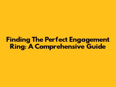 Finding The Perfect Engagement Ring: A Comprehensive Guide