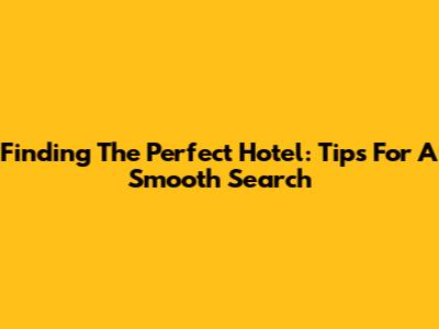 Finding The Perfect Hotel: Tips For A Smooth Search