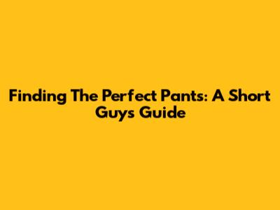 Finding The Perfect Pants: A Short Guy's Guide