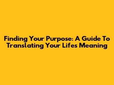 Finding Your Purpose: A Guide To Translating Your Life's Meaning