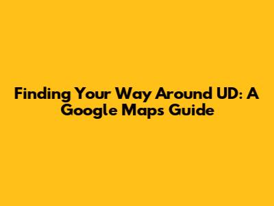 Finding Your Way Around UD: A Google Maps Guide
